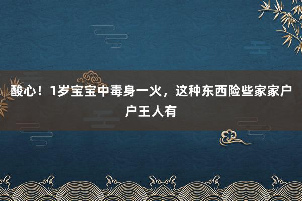 酸心！1岁宝宝中毒身一火，这种东西险些家家户户王人有