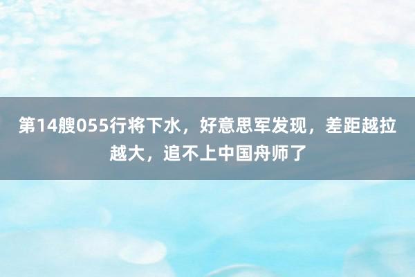 第14艘055行将下水，好意思军发现，差距越拉越大，追不上中国舟师了