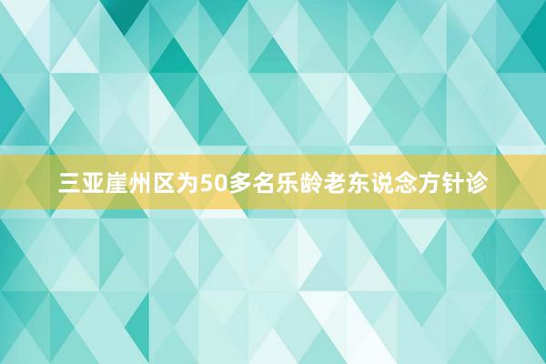 三亚崖州区为50多名乐龄老东说念方针诊