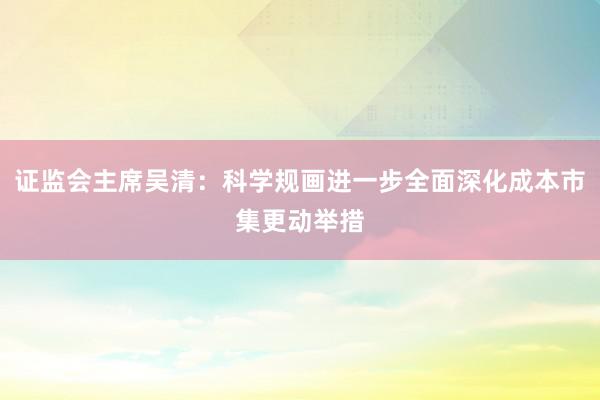 证监会主席吴清：科学规画进一步全面深化成本市集更动举措