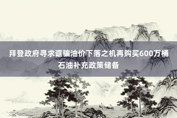 拜登政府寻求诓骗油价下落之机再购买600万桶石油补充政策储备