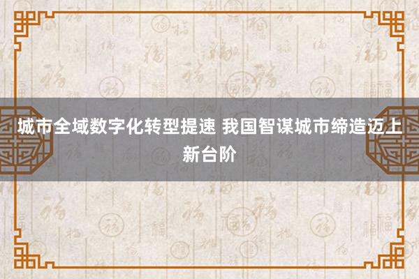 城市全域数字化转型提速 我国智谋城市缔造迈上新台阶