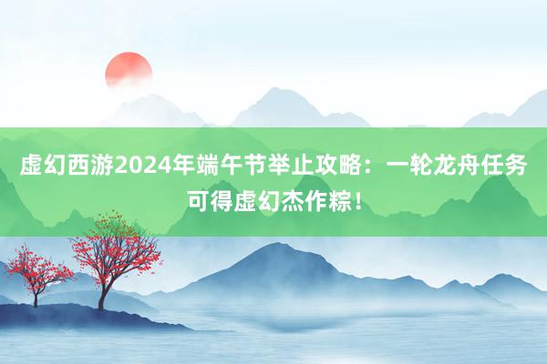 虚幻西游2024年端午节举止攻略：一轮龙舟任务可得虚幻杰作粽！