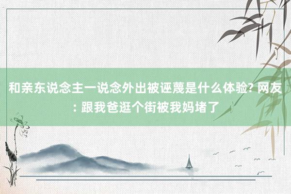 和亲东说念主一说念外出被诬蔑是什么体验? 网友: 跟我爸逛个街被我妈堵了