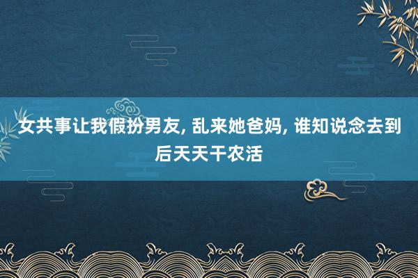 女共事让我假扮男友, 乱来她爸妈, 谁知说念去到后天天干农活