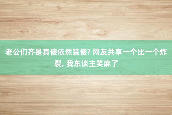 老公们齐是真傻依然装傻? 网友共享一个比一个炸裂, 我东谈主笑麻了