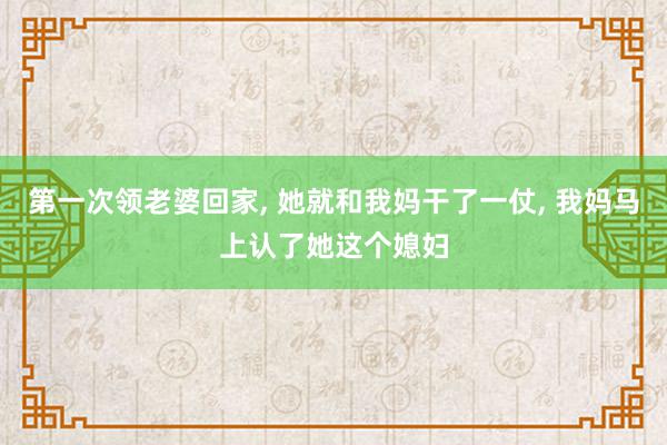 第一次领老婆回家, 她就和我妈干了一仗, 我妈马上认了她这个媳妇