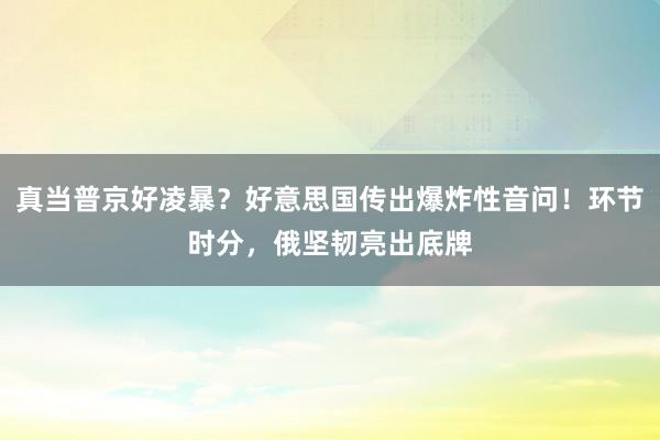 真当普京好凌暴？好意思国传出爆炸性音问！环节时分，俄坚韧亮出底牌