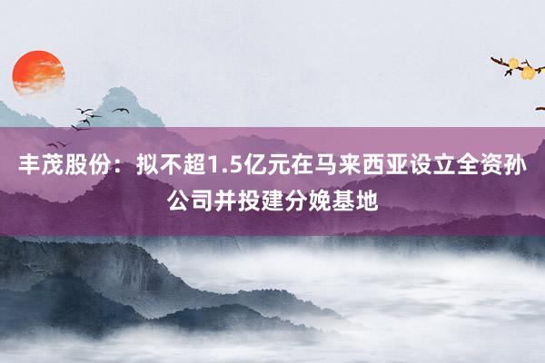 丰茂股份：拟不超1.5亿元在马来西亚设立全资孙公司并投建分娩基地