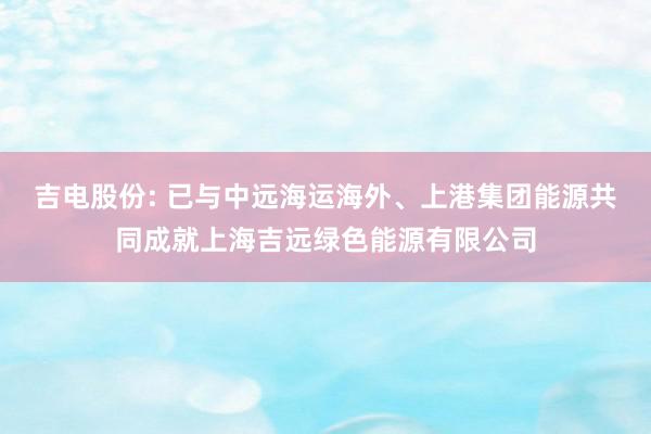 吉电股份: 已与中远海运海外、上港集团能源共同成就上海吉远绿色能源有限公司