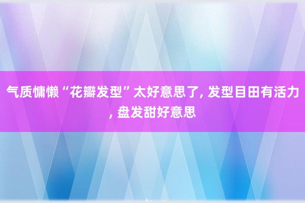 气质慵懒“花瓣发型”太好意思了, 发型目田有活力, 盘发甜好意思