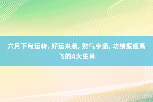 六月下旬运转, 好运来袭, 财气亨通, 功绩振翅高飞的4大生肖