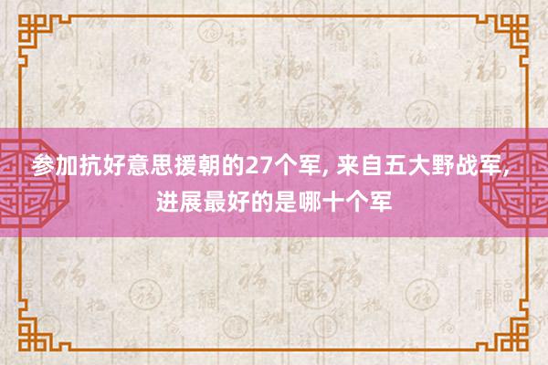 参加抗好意思援朝的27个军, 来自五大野战军, 进展最好的是哪十个军