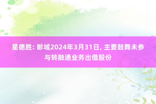 星德胜: 畛域2024年3月31日, 主要鼓舞未参与转融通业务出借股份