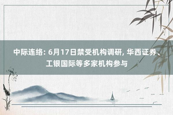 中际连络: 6月17日禁受机构调研, 华西证券、工银国际等多家机构参与