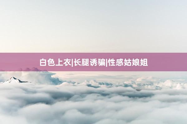 白色上衣|长腿诱骗|性感姑娘姐