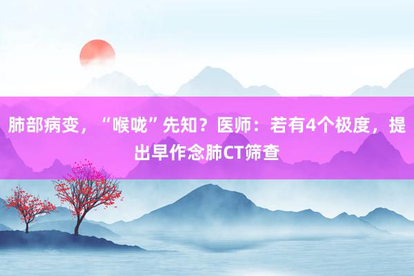 肺部病变，“喉咙”先知？医师：若有4个极度，提出早作念肺CT筛查