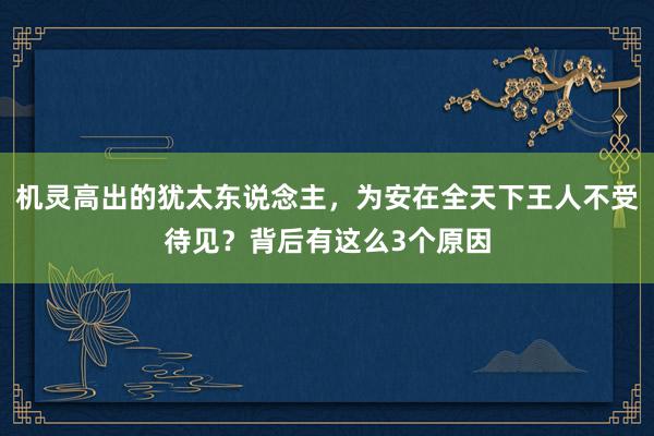 机灵高出的犹太东说念主，为安在全天下王人不受待见？背后有这么3个原因