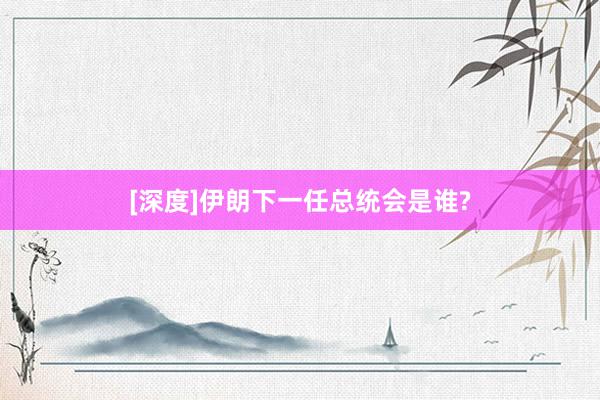 [深度]伊朗下一任总统会是谁?