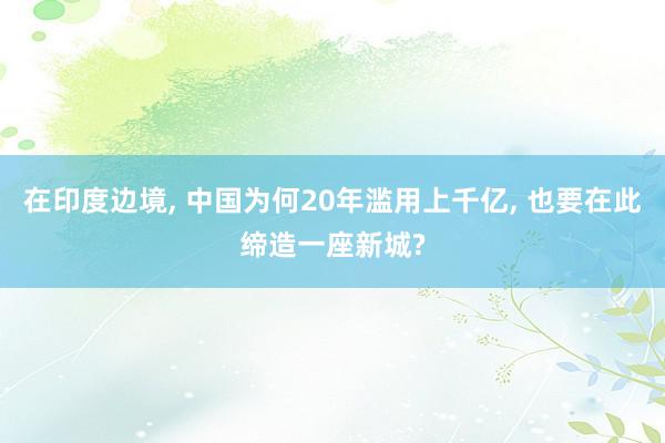 在印度边境, 中国为何20年滥用上千亿, 也要在此缔造一座新城?