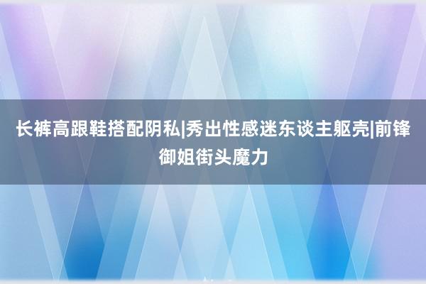 长裤高跟鞋搭配阴私|秀出性感迷东谈主躯壳|前锋御姐街头魔力