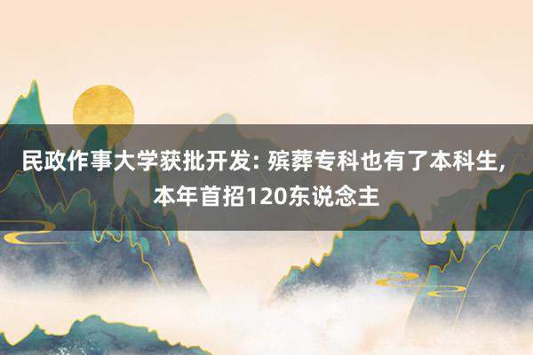 民政作事大学获批开发: 殡葬专科也有了本科生, 本年首招120东说念主