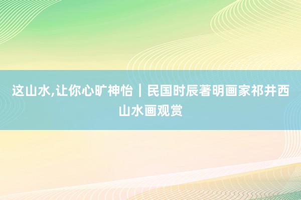 这山水,让你心旷神怡︱民国时辰著明画家祁井西山水画观赏