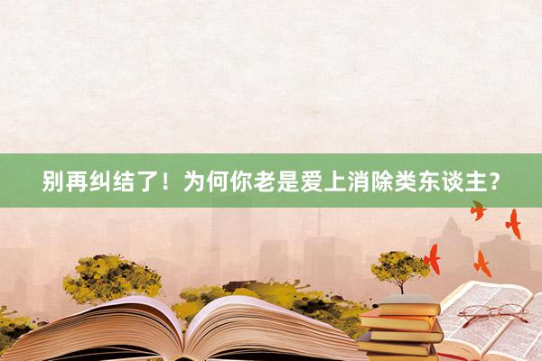 别再纠结了！为何你老是爱上消除类东谈主？