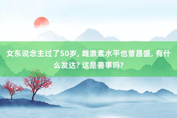 女东说念主过了50岁, 雌激素水平也曾昌盛, 有什么发达? 这是善事吗?