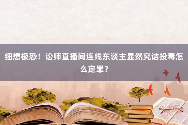 细想极恐！讼师直播间连线东谈主显然究诘投毒怎么定罪？