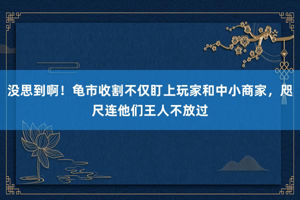 没思到啊！龟市收割不仅盯上玩家和中小商家，咫尺连他们王人不放过