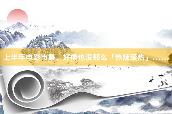 上半年电影市集，好像也没那么「热辣滚热」……