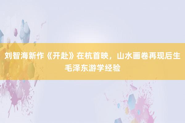 刘智海新作《开赴》在杭首映，山水画卷再现后生毛泽东游学经验