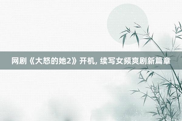 网剧《大怒的她2》开机, 续写女频爽剧新篇章