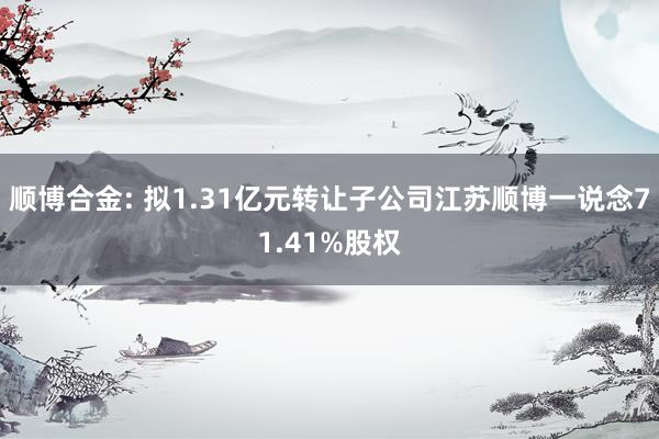 顺博合金: 拟1.31亿元转让子公司江苏顺博一说念71.41%股权