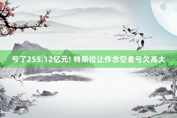 亏了255.12亿元! 特斯拉让作念空者亏欠高大