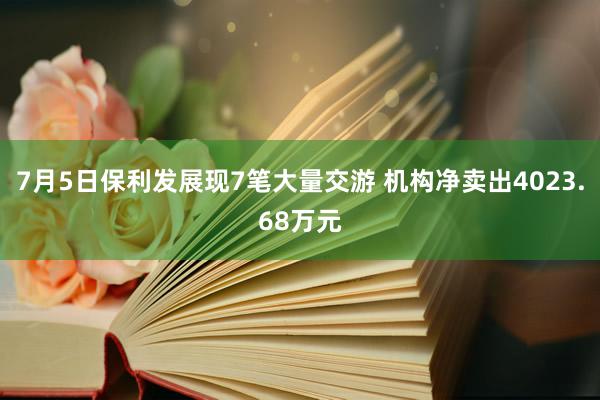 7月5日保利发展现7笔大量交游 机构净卖出4023.68万元