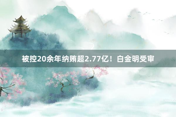 被控20余年纳贿超2.77亿！白金明受审