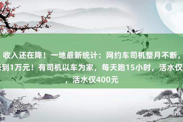 收入还在降！一地最新统计：网约车司机整月不断，也难赚到1万元！有司机以车为家，每天跑15小时，活水仅400元