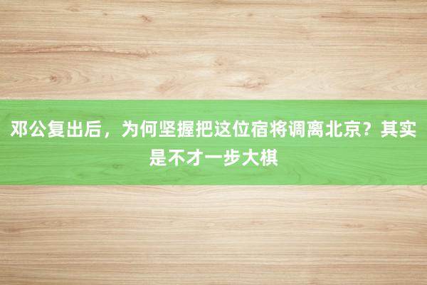 邓公复出后，为何坚握把这位宿将调离北京？其实是不才一步大棋