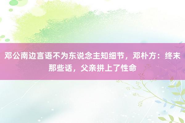 邓公南边言语不为东说念主知细节，邓朴方：终末那些话，父亲拼上了性命