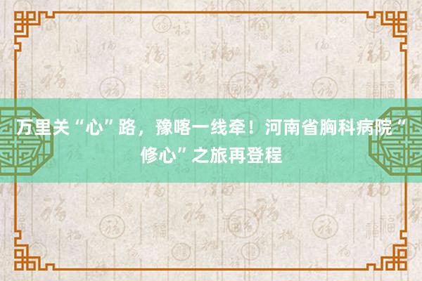 万里关“心”路，豫喀一线牵！河南省胸科病院“修心”之旅再登程