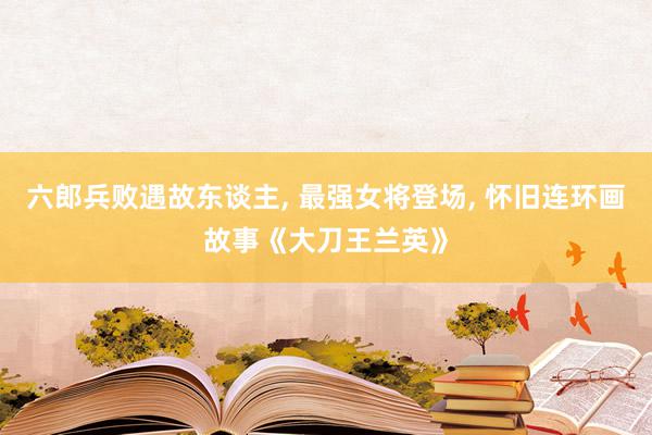 六郎兵败遇故东谈主, 最强女将登场, 怀旧连环画故事《大刀王兰英》