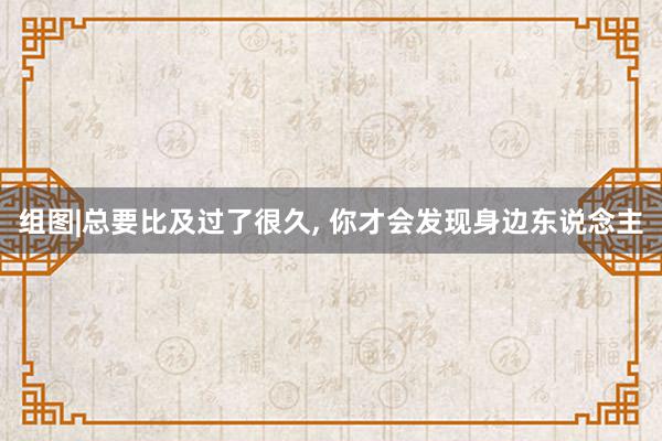 组图|总要比及过了很久, 你才会发现身边东说念主