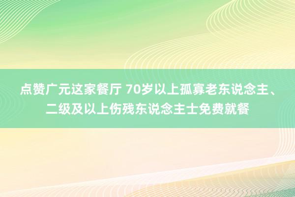 点赞广元这家餐厅 70岁以上孤寡老东说念主、二级及以上伤残东说念主士免费就餐