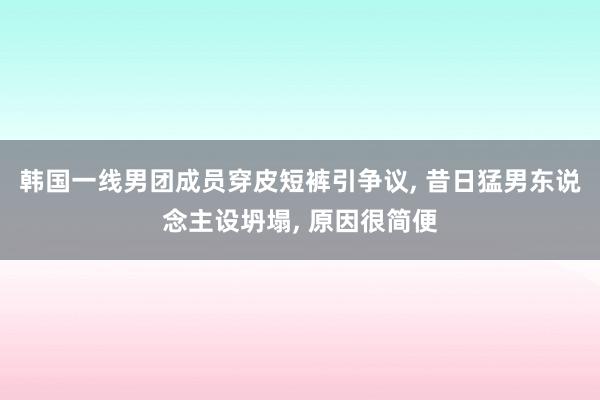 韩国一线男团成员穿皮短裤引争议, 昔日猛男东说念主设坍塌, 原因很简便