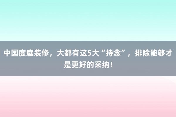 中国度庭装修，大都有这5大“持念”，排除能够才是更好的采纳！