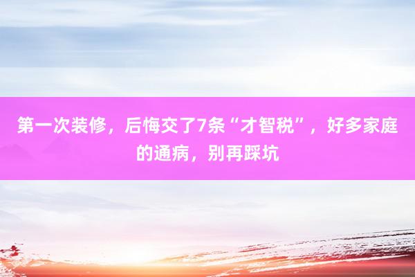 第一次装修，后悔交了7条“才智税”，好多家庭的通病，别再踩坑