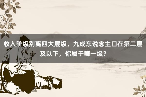 收入阶级别离四大层级，九成东说念主口在第二层及以下，你属于哪一级？