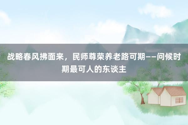 战略春风拂面来，民师尊荣养老路可期——问候时期最可人的东谈主